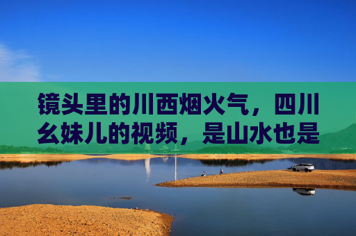 镜头里的川西烟火气,四川幺妹儿的视频,是山水也是人间,镜头里的川西烟火,幺妹儿眼中的山水人间 镜头里的川西烟火气,四川幺妹儿的视频,是山水也是人间,镜头里的川西烟火,幺妹儿眼中的山水人间