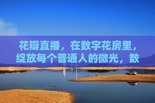 花瓣直播，在数字花房里，绽放每个普通人的微光，数字花房，绽放普通人的微光