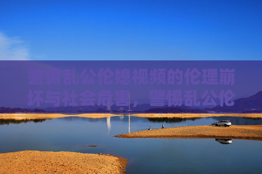 警惕乱公伦媳视频的伦理崩坏与社会危害,警惕乱公伦媳视频的伦理崩坏与社会危害 警惕乱公伦媳视频的伦理崩坏与社会危害,警惕乱公伦媳视频的伦理崩坏与社会危害