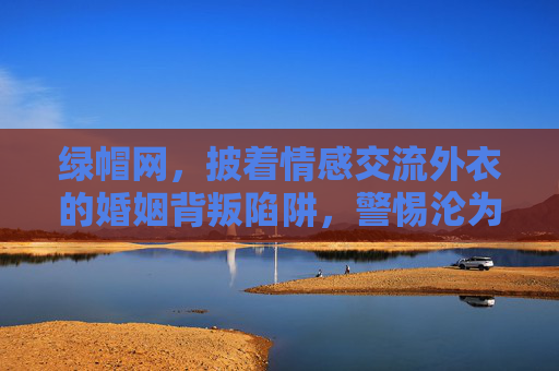 绿帽网,披着情感交流外衣的婚姻背叛陷阱,警惕沦为欲望的牺牲品,绿帽网,披情感外衣的婚姻背叛陷阱,警惕沦为欲望牺牲品 绿帽网,披着情感交流外衣的婚姻背叛陷阱,警惕沦为欲望的牺牲品,绿帽网,披情感外衣的婚姻背叛陷阱,警惕沦为欲望牺牲品