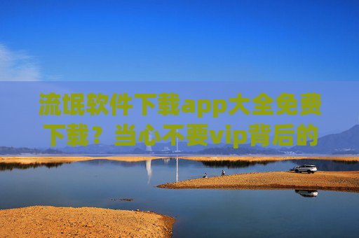 流氓软件下载app大全免费下载?当心不要vip背后的隐私黑洞!流氓软件免费下载警惕,VIP背后的隐私黑洞! 流氓软件下载app大全免费下载?当心不要vip背后的隐私黑洞!流氓软件免费下载警惕,VIP背后的隐私黑洞!