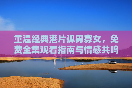 重温经典港片孤男寡女，免费全集观看指南与情感共鸣，重温孤男寡女，经典港片免费全集观看指南与情感共鸣