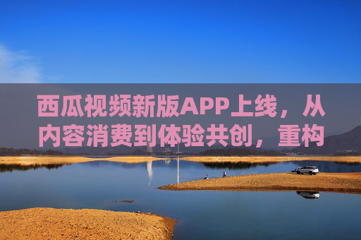 西瓜视频新版APP上线,从内容消费到体验共创,重构视频生态新可能,西瓜视频新版APP上线,从内容消费到体验共创,重构视频生态新可能 西瓜视频新版APP上线,从内容消费到体验共创,重构视频生态新可能,西瓜视频新版APP上线,从内容消费到体验共创,重构视频生态新可能