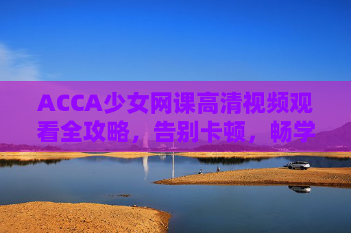 ACCA少女网课高清视频观看全攻略，告别卡顿，畅学无忧！ACCA少女网课高清观看全攻略，畅学无忧