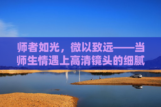 师者如光，微以致远——当师生情遇上高清镜头的细腻刻画，师者如光，情帧致远