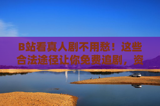 B站看真人剧不用愁!这些合法途径让你免费追剧,资源丰富还安心 B站看真人剧不用愁!这些合法途径让你免费追剧,资源丰富还安心