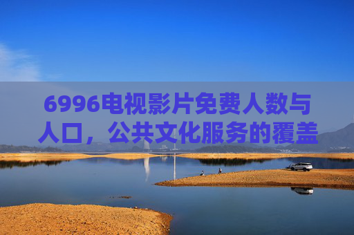 6996电视影片免费人数与人口,公共文化服务的覆盖图景与时代意义,6996电视影片免费服务,公共文化覆盖图景与时代意义 6996电视影片免费人数与人口,公共文化服务的覆盖图景与时代意义,6996电视影片免费服务,公共文化覆盖图景与时代意义