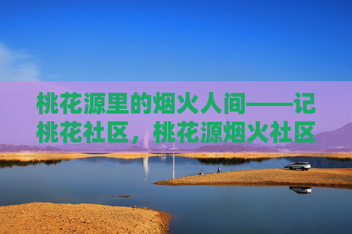 桃花源里的烟火人间——记桃花社区,桃花源烟火社区 桃花源里的烟火人间——记桃花社区,桃花源烟火社区