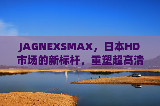 JAGNEXSMAX，日本HD市场的新标杆，重塑超高清视觉体验，JAGNEXSMAX，日本HD市场新标杆，重塑超高清视觉体验