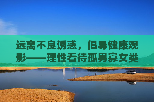 远离不良诱惑，倡导健康观影——理性看待孤男寡女类视频内容，健康观影，远离不良诱惑，理性看待孤男寡女内容