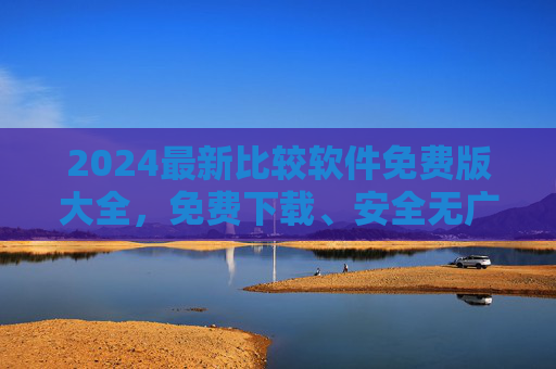 2024最新比较软件免费版大全，免费下载、安全无广告，轻松找到你的高效工具，2024最新免费比较软件大全，安全无广告，高效工具轻松选