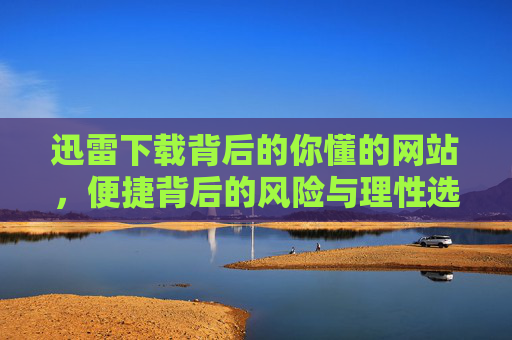 迅雷下载背后的你懂的网站,便捷背后的风险与理性选择,迅雷下载你懂的网站,便捷背后的风险与理性选择 迅雷下载背后的你懂的网站,便捷背后的风险与理性选择,迅雷下载你懂的网站,便捷背后的风险与理性选择