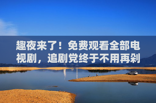 趣夜来了！免费观看全部电视剧，追剧党终于不用再剁手了！追剧党狂喜！趣夜来了免费看全部电视剧不用剁手