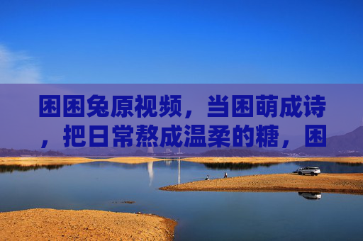 困困兔原视频,当困萌成诗,把日常熬成温柔的糖,困萌酿诗,日常熬糖 困困兔原视频,当困萌成诗,把日常熬成温柔的糖,困萌酿诗,日常熬糖