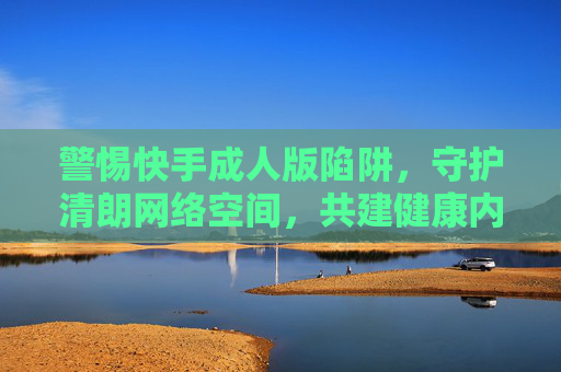 警惕快手成人版陷阱，守护清朗网络空间，共建健康内容生态，警惕快手成人版陷阱，守护清朗网络生态