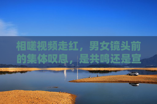 相嗟视频走红,男女镜头前的集体叹息,是共鸣还是宣泄?相嗟视频走红,男女镜头前集体叹息,共鸣还是宣泄? 相嗟视频走红,男女镜头前的集体叹息,是共鸣还是宣泄?相嗟视频走红,男女镜头前集体叹息,共鸣还是宣泄?
