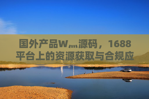 国外产品W灬源码,1688平台上的资源获取与合规应用指南,国外产品源码,1688平台资源获取与合规应用指南 国外产品W灬源码,1688平台上的资源获取与合规应用指南,国外产品源码,1688平台资源获取与合规应用指南