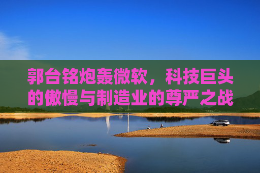 郭台铭炮轰微软,科技巨头的傲慢与制造业的尊严之战?郭台铭炮轰微软,科技傲慢与制造业尊严之战 郭台铭炮轰微软,科技巨头的傲慢与制造业的尊严之战?郭台铭炮轰微软,科技傲慢与制造业尊严之战