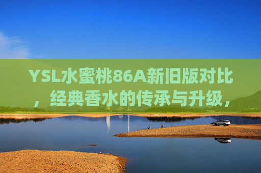 YSL水蜜桃86A新旧版对比，经典香水的传承与升级，你pick哪一款？YSL水蜜桃86A新旧版对决，传承升级，你pick哪一款？