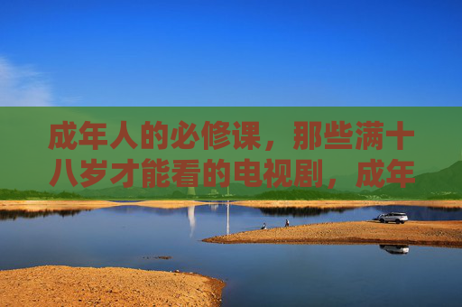 成年人的必修课，那些满十八岁才能看的电视剧，成年必修课，十八岁后才懂的好剧