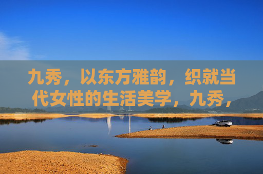 九秀,以东方雅韵,织就当代女性的生活美学,九秀,东方雅韵织就当代女性生活美学 九秀,以东方雅韵,织就当代女性的生活美学,九秀,东方雅韵织就当代女性生活美学