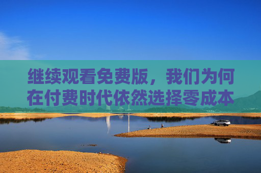 继续观看免费版,我们为何在付费时代依然选择零成本快乐? 继续观看免费版,我们为何在付费时代依然选择零成本快乐?
