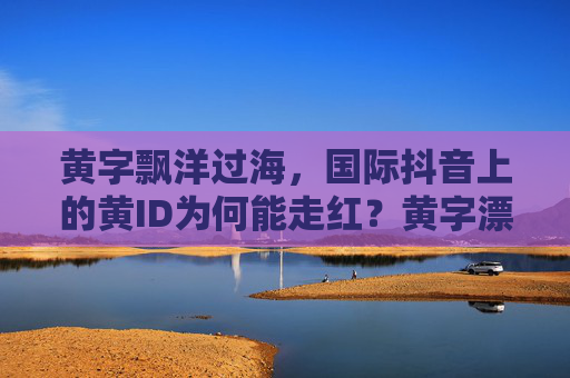 黄字飘洋过海，国际抖音上的黄ID为何能走红？黄字漂洋过海，国际抖音黄ID走红现象解码