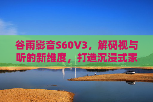 谷雨影音S60V3，解码视与听的新维度，打造沉浸式家庭影音中心，谷雨影音S60V3，解码视听新维度，沉浸式家庭影音中心