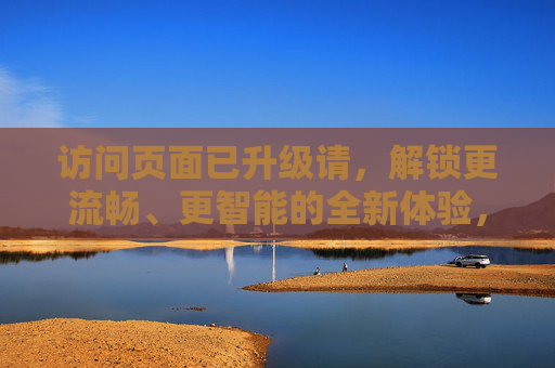 访问页面已升级请,解锁更流畅、更智能的全新体验,页面升级解锁流畅智能新体验 访问页面已升级请,解锁更流畅、更智能的全新体验,页面升级解锁流畅智能新体验