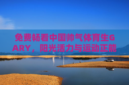 免费畅看中国帅气体育生GARY，阳光活力与运动正能量的青春风采，免费畅看中国帅气体育生GARY，阳光活力与运动正能量的青春风采