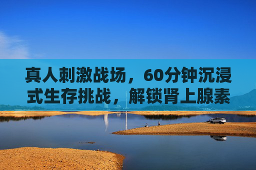 真人刺激战场,60分钟沉浸式生存挑战,解锁肾上腺素飙升新体验,真人60分钟沉浸式生存挑战,解锁肾上腺素飙升新体验 真人刺激战场,60分钟沉浸式生存挑战,解锁肾上腺素飙升新体验,真人60分钟沉浸式生存挑战,解锁肾上腺素飙升新体验