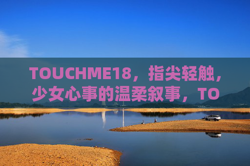 TOUCHME18,指尖轻触,少女心事的温柔叙事,TOUCHME18,指尖轻触,少女心事的温柔叙事 TOUCHME18,指尖轻触,少女心事的温柔叙事,TOUCHME18,指尖轻触,少女心事的温柔叙事