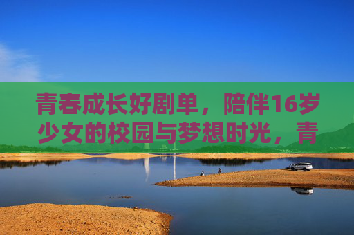 青春成长好剧单,陪伴16岁少女的校园与梦想时光,青春成长好剧单,16岁少女的校园与梦想时光 青春成长好剧单,陪伴16岁少女的校园与梦想时光,青春成长好剧单,16岁少女的校园与梦想时光