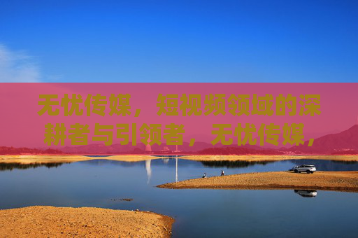 无忧传媒,短视频领域的深耕者与引领者,无忧传媒,短视频领域的深耕者与引领者 无忧传媒,短视频领域的深耕者与引领者,无忧传媒,短视频领域的深耕者与引领者