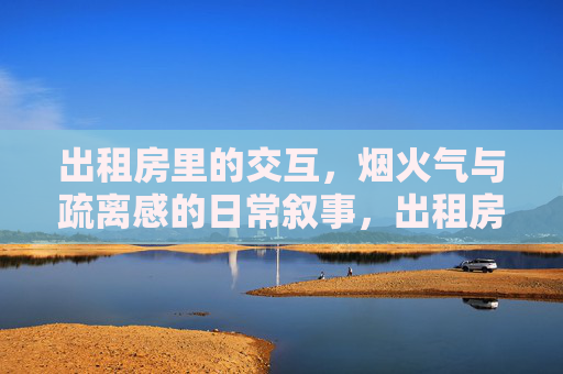 出租房里的交互,烟火气与疏离感的日常叙事,出租房,烟火与疏离的日常叙事 出租房里的交互,烟火气与疏离感的日常叙事,出租房,烟火与疏离的日常叙事