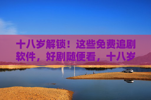 十八岁解锁！这些免费追剧软件，好剧随便看，十八岁解锁！免费追剧软件，好剧随便看