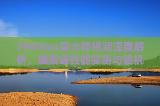 7995wx鲁大师视频深度解析，旗舰级性能实测与装机指南，7995wx鲁大师，旗舰级性能实测与装机深度解析