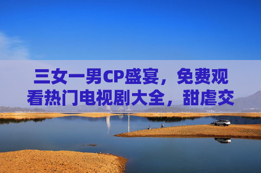 三女一男CP盛宴，免费观看热门电视剧大全，甜虐交织入坑指南，三女一男CP甜虐交织，热门电视剧入坑指南