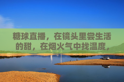 糖球直播，在镜头里尝生活的甜，在烟火气中找温度，糖球直播，镜头尝甜，烟火生温