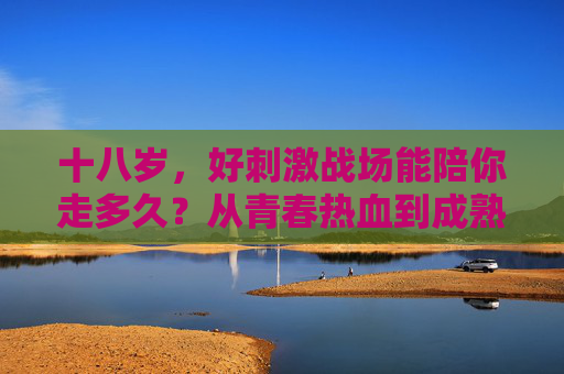 十八岁，好刺激战场能陪你走多久？从青春热血到成熟理性的游戏长跑，十八岁到成熟，刺激战场的青春长跑