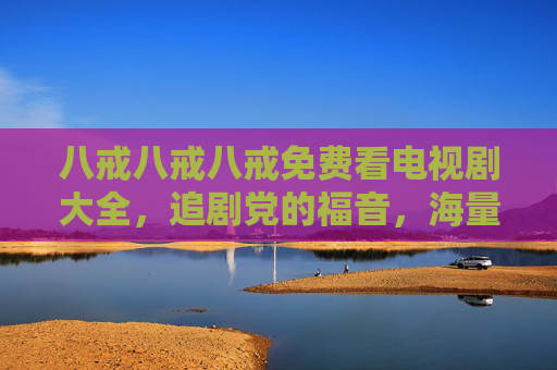 八戒八戒八戒免费看电视剧大全，追剧党的福音，海量剧集随心看