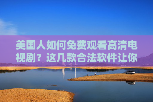 美国人如何免费观看高清电视剧？这几款合法软件让你告别订阅费，美国人免费观看高清电视剧，合法软件告别订阅费