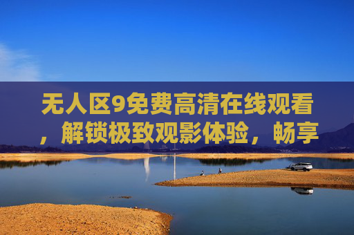 无人区9免费高清在线观看，解锁极致观影体验，畅享无删减剧情，无人区9免费高清在线观看，解锁无删减极致观影体验