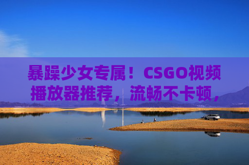 暴躁少女专属!CSGO视频播放器推荐,流畅不卡顿,操作超解气!暴躁少女专属!CSGO视频播放器推荐,流畅不卡顿,操作超解气! 暴躁少女专属!CSGO视频播放器推荐,流畅不卡顿,操作超解气!暴躁少女专属!CSGO视频播放器推荐,流畅不卡顿,操作超解气!
