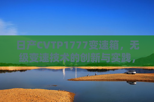日产CVTP1777变速箱,无级变速技术的创新与实践,日产CVTP1777变速箱无级变速技术创新实践 日产CVTP1777变速箱,无级变速技术的创新与实践,日产CVTP1777变速箱无级变速技术创新实践