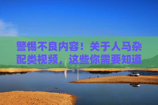 警惕不良内容!关于人马杂配类视频,这些你需要知道,人马杂配类视频,这些你需要知道 警惕不良内容!关于人马杂配类视频,这些你需要知道,人马杂配类视频,这些你需要知道