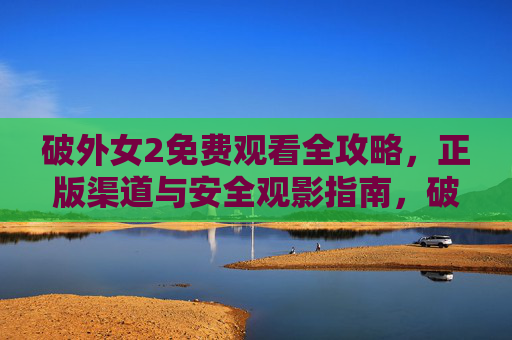 破外女2免费观看全攻略,正版渠道与安全观影指南,破外女2免费观看全攻略,正版渠道与安全观影指南 破外女2免费观看全攻略,正版渠道与安全观影指南,破外女2免费观看全攻略,正版渠道与安全观影指南