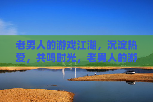 老男人的游戏江湖,沉淀热爱,共鸣时光,老男人的游戏江湖,沉淀热爱,共鸣时光 老男人的游戏江湖,沉淀热爱,共鸣时光,老男人的游戏江湖,沉淀热爱,共鸣时光