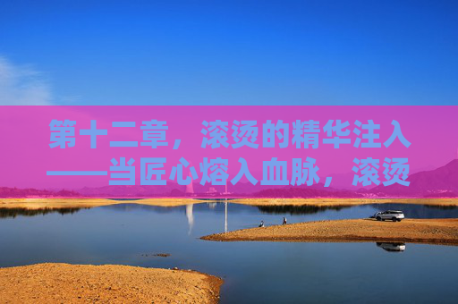 第十二章,滚烫的精华注入——当匠心熔入血脉,滚烫匠心熔入血脉 第十二章,滚烫的精华注入——当匠心熔入血脉,滚烫匠心熔入血脉