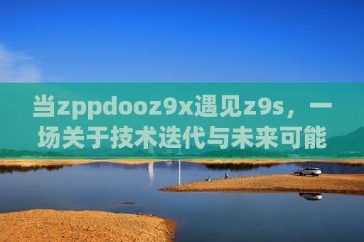 当zppdooz9x遇见z9s,一场关于技术迭代与未来可能性的对话,当zppdooz9x遇见z9s,技术迭代与未来可能性的对话 当zppdooz9x遇见z9s,一场关于技术迭代与未来可能性的对话,当zppdooz9x遇见z9s,技术迭代与未来可能性的对话